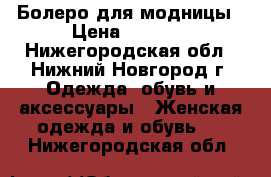 Болеро для модницы › Цена ­ 1 000 - Нижегородская обл., Нижний Новгород г. Одежда, обувь и аксессуары » Женская одежда и обувь   . Нижегородская обл.